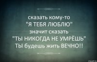 сказать кому-то
"Я ТЕБЯ ЛЮБЛЮ"
значит сказать
"ТЫ НИКОГДА НЕ УМРЁШЬ"
ТЫ будешь жить ВЕЧНО!!