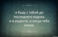 я буду с тобой до последнего вздоха.
и в радости, и когда тебе плохо.