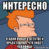 интересно я один пукал в детстве и представлял, что уйдет чудовище