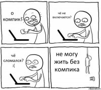 о компик! чё не включается? чё сломался? :( не могу жить без компика