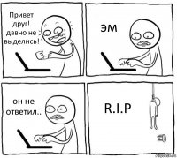 Привет друг! давно не выделись! эм он не ответил.. R.I.P