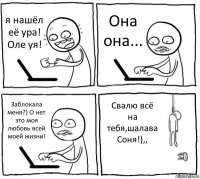 я нашёл её ура! Оле уя! Она она... Заблокала меня?) О нет это моя любовь всей моей жизни! Свалю всё на тебя,шалава Соня!),,