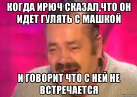 когда ирюч сказал,что он идет гулять с машкой и говорит что с ней не встречается