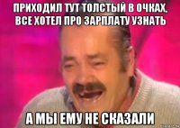 приходил тут толстый в очках, все хотел про зарплату узнать а мы ему не сказали