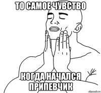 то самое чувство когда начался припевчик
