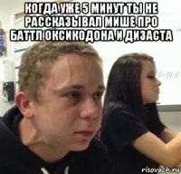 когда уже 5 минут ты не рассказывал мише про баттл оксикодона и дизаста 