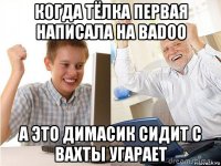 когда тёлка первая написала на badoo а это димасик сидит с вахты угарает