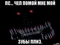 пс... чел помой мне мой зубы плиз.
