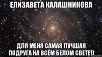 елизавета калашникова для меня самая лучшая подруга на всём белом свете!)