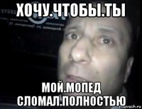 хочу.чтобы.ты мой.мопед сломал.полностью