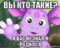 вы кто такие? я вас не знал я родился