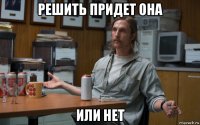 решить придет она или нет
