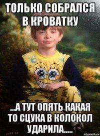 только собрался в кроватку ...а тут опять какая то сцука в колокол ударила.....