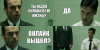 Ты ждал онлайн всю жизнь? Онлайн вышел? Да 