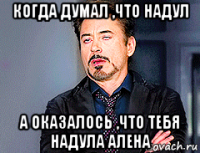 когда думал ,что надул а оказалось ,что тебя надула алена