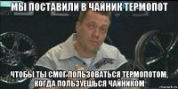 мы поставили в чайник термопот чтобы ты смог пользоваться термопотом, когда пользуешься чайником