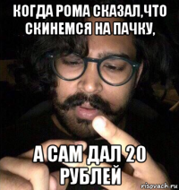 когда рома сказал,что скинемся на пачку, а сам дал 20 рублей