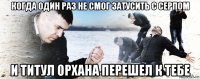 когда один раз не смог затусить с серпом и титул орхана перешел к тебе