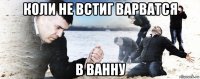 коли не встиг варватся в ванну