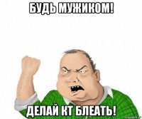 будь мужиком! делай кт блеать!