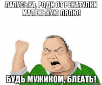 лапуська, роди от ренатулки маленькую лялю! будь мужиком, блеать!