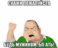 скажи пожалуйста будь мужиком, бл*ать!