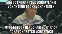 мы встроили тебе усилители в усилители твоих усилителей чтобы твой персонаж усилялся пока усиляется усиляться