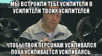 мы встроили тебе усилители в усилители твоих усилителей чтобы твой персонаж усиливался пока усиливается усиливаясь.