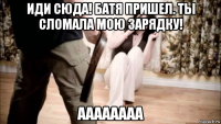 иди сюда! батя пришел. ты сломала мою зарядку! аааааааа