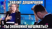 значит дошираком ты экономил на шматье?
