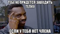 тебе не придется заводить телку если у тебя нет члена