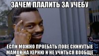 зачем плалить за учебу если можно проебать лове скинутые мамой на херню и не учиться вообще