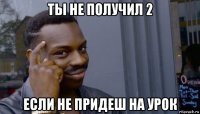 ты не получил 2 если не придеш на урок