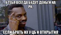 у тебя всегда будут деньги на рк, если брать их у цб и открытия