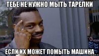 тебе не нужно мыть тарелки если их может помыть машина