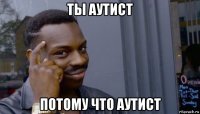 ты аутист потому что аутист