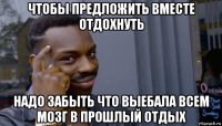 чтобы предложить вместе отдохнуть надо забыть что выебала всем мозг в прошлый отдых