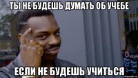 ты не будешь думать об учебе если не будешь учиться