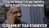 тебе не придется заставлять идти родителей на собрание если они от тебя откажутся