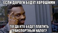 если дороги будут хорошими тогда кто будет платить транспортный налог?