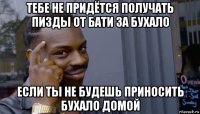 тебе не придётся получать пизды от бати за бухало если ты не будешь приносить бухало домой