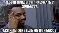 тебе не придется приезжать с донбасса если ты живешь на донбассе