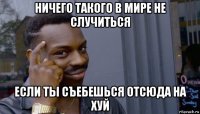 ничего такого в мире не случиться если ты съебешься отсюда на хуй