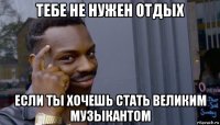 тебе не нужен отдых если ты хочешь стать великим музыкантом