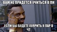 вам не придется учиться в пн если бы будете хуярить 8 пар в чт