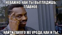 неважно, как ты выглядишь. главное- найти такого же урода, как и ты.