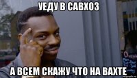 уеду в савхоз а всем скажу что на вахте