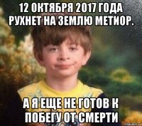 12 октября 2017 года рухнет на землю метиор. а я еще не готов к побегу от смерти