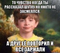 то чувство когда ты рассказал шутку но никто не засмеялся, а друг её повторил и все заржали