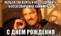 нельзя так взять и не поздравить босса,сварщика хажимрада с днём рождения